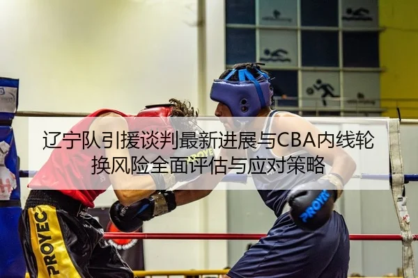 辽宁队引援谈判最新进展与CBA内线轮换风险全面评估与应对策略